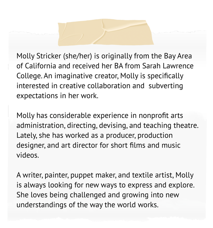 Molly Stricker (she/her) is originally from the Bay Area of California and received her BA from Sarah Lawrence College. An imaginative creator, Molly is specifically interested in creative collaboration and  subverting expectations in her work.  Molly has considerable experience in nonprofit arts administration, directing, devising, and teaching theatre. Lately, she has worked as a producer, production designer, and art director for short films and music videos.   A writer, painter, puppet maker, and textile artist, Molly is always looking for new ways to express and explore. She loves being challenged and growing into new understandings of the way the world works. 