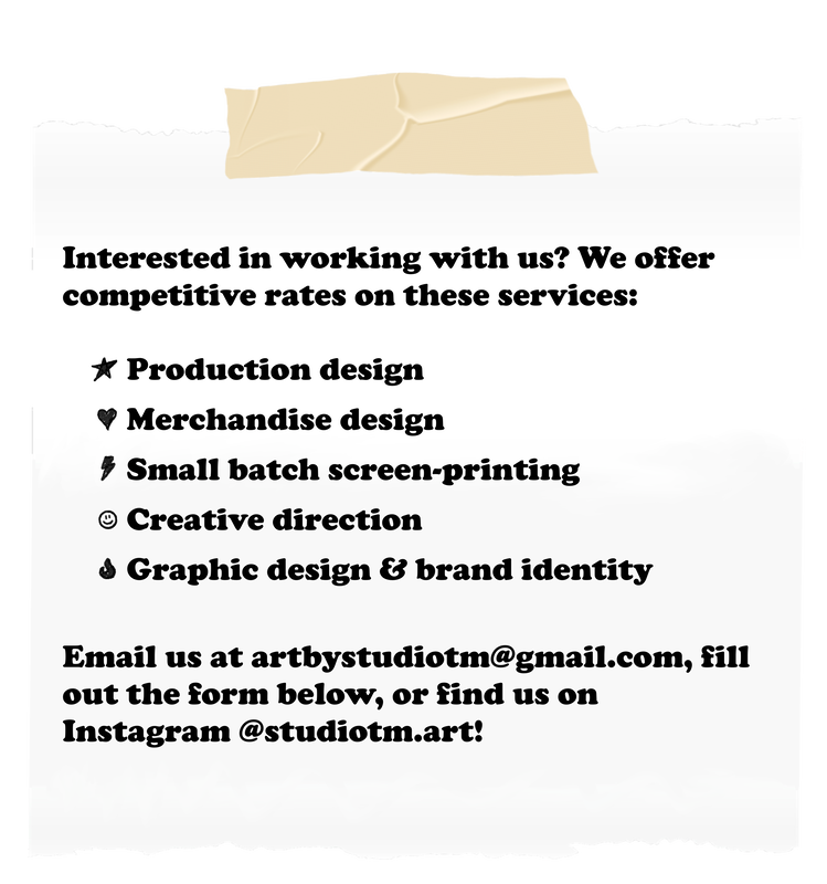 Interested in working with us? We offer competitive rates on these services: - Production design - Merchandise design - Small batch screen-printing - Creative direction - Graphic design & brand identity Email us at artbystudiotm@gmail.com, fill out the form below, or find us on Instagram @studiotm.art!