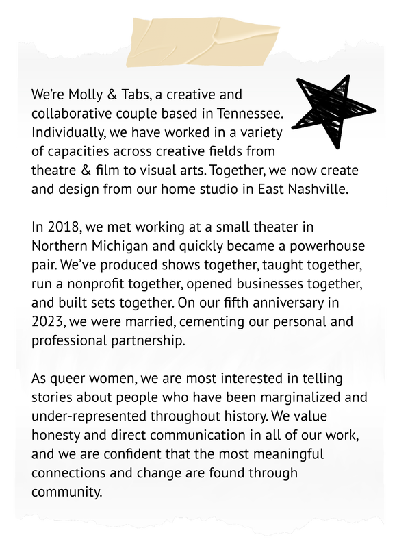 We’re Molly & Tabs, a creative and collaborative couple based in Tennessee. Individually, we have worked in a variety of capacities across creative fields from theatre & film to visual arts. Together, we now create and design from our home studio in East Nashville.   In 2018, we met working at a small theater in Northern Michigan and quickly became a powerhouse pair. We’ve produced shows together, taught together, run a nonprofit together, opened businesses together, and built sets together. On our fifth anniversary in 2023, we were married, cementing our personal and professional partnership.   As queer women, we are most interested in telling stories about people who have been marginalized and under-represented throughout history. We value honesty and direct communication in all of our work, and we are confident that the most meaningful connections and change are found through community.
